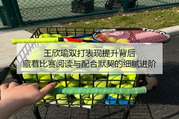王欣瑜双打表现提升背后 藏着比赛阅读与配合默契的细腻进阶